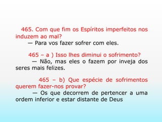      465. Com que fim os Espíritos imperfeitos nos induzem ao mal?       — Para vos fazer sofrer com eles.       465 – a ) Isso lhes diminui o sofrimento?       — Não, mas eles o fazem por inveja dos seres mais felizes.       465 – b) Que espécie de sofrimentos querem fazer-nos provar?       — Os que decorrem de pertencer a uma ordem inferior e estar distante de Deus