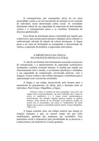 O estrangeirismo, por conseguinte, deixa de ser mera
necessidade e passa a ser um mecanismo de inclusão ou de exclusão
de indivíduos numa determinada esfera social. As sociedades
dominantes sabem de sua capacidade de imposição de determinados
valores e o estrangeirismo passa a se constituir ferramenta de
discursos globalizados.
Essa forma de dominação pouco é percebida por aqueles que
a absorvem e que aceitam passivamente a mudança sócio-cultural e a
uniformização advinda da adoção da cultura dominante. A língua
passa a ser meio de dominação ao acompanhar a disseminação de
valores, a aquisição de produtos, a negociação entre países.
A IMPORTÂNCIA DA LÍNGUA
NO CONTEXTO SÓCIO-CULTURAL
A vida do ser humano está intimamente associada ao processo
de comunicação, e o aprimoramento da capacidade comunicativa
acompanha a própria evolução humana. À medida que amplia seu
relacionamento com o mundo, o ser humano aperfeiçoa e multiplica
a sua capacidade de comunicação, envolvendo palavras, sons e
imagens. Textos verbais e não-verbais interagem e contribuem para a
representação oral e escrita das sociedades.
A língua é um código desenvolvido pelo homem para a
transmissão de pensamentos, de idéias, para a interação entre os
indivíduos. Para Cereja e Magalhães, a língua:
Pertence a todos os membros de uma comunidade. Como ela é um
código aceito convencionalmente, um único indivíduo não é capaz de
criá-la ou modificá-la. [...] A língua evolui, transformando-se
historicamente. Por exemplo, algumas palavras perdem ou ganham
fonemas, outras deixam de ser utilizadas; novas palavras surgem, de
acordo com as necessidades, sem contar os “empréstimos” de outras
línguas com as quais a comunidade mantém contato. (Cereja; Magalhães,
1999, p. 07)
A língua constitui, pois, um código mutável que integra as
relações humanas e que, ao mesmo tempo em que sofre
modificações, participa das mudanças nas sociedades. Esse
patrimônio social é responsável pela possibilidade de se preservar o
conhecimento e de transmiti-lo a outras gerações.
 