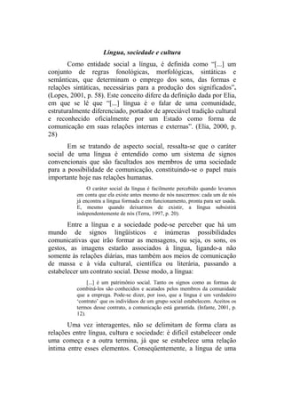 Língua, sociedade e cultura
Como entidade social a língua, é definida como “[...] um
conjunto de regras fonológicas, morfológicas, sintáticas e
semânticas, que determinam o emprego dos sons, das formas e
relações sintáticas, necessárias para a produção dos significados”.
(Lopes, 2001, p. 58). Este conceito difere da definição dada por Elia,
em que se lê que “[...] língua é o falar de uma comunidade,
estruturalmente diferenciado, portador de apreciável tradição cultural
e reconhecido oficialmente por um Estado como forma de
comunicação em suas relações internas e externas”. (Elia, 2000, p.
28)
Em se tratando de aspecto social, ressalta-se que o caráter
social de uma língua é entendido como um sistema de signos
convencionais que são facultados aos membros de uma sociedade
para a possibilidade de comunicação, constituindo-se o papel mais
importante hoje nas relações humanas.
O caráter social da língua é facilmente percebido quando levamos
em conta que ela existe antes mesmo de nós nascermos: cada um de nós
já encontra a língua formada e em funcionamento, pronta para ser usada.
E, mesmo quando deixarmos de existir, a língua subsistirá
independentemente de nós (Terra, 1997, p. 20).
Entre a língua e a sociedade pode-se perceber que há um
mundo de signos lingüísticos e inúmeras possibilidades
comunicativas que irão formar as mensagens, ou seja, os sons, os
gestos, as imagens estarão associados à língua, ligando-a não
somente às relações diárias, mas também aos meios de comunicação
de massa e à vida cultural, científica ou literária, passando a
estabelecer um contrato social. Desse modo, a língua:
[...] é um patrimônio social. Tanto os signos como as formas de
combiná-los são conhecidos e acatados pelos membros da comunidade
que a emprega. Pode-se dizer, por isso, que a língua é um verdadeiro
‘contrato’ que os indivíduos de um grupo social estabelecem. Aceitos os
termos desse contrato, a comunicação está garantida. (Infante, 2001, p.
12).
Uma vez interagentes, não se delimitam de forma clara as
relações entre língua, cultura e sociedade: é difícil estabelecer onde
uma começa e a outra termina, já que se estabelece uma relação
íntima entre esses elementos. Conseqüentemente, a língua de uma
 