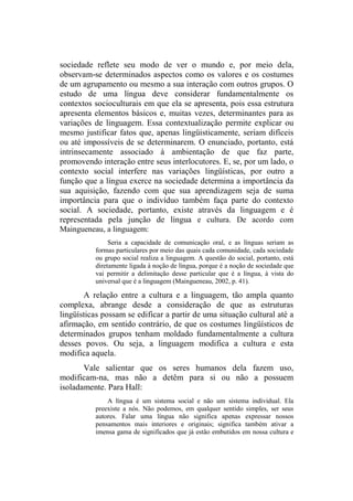 sociedade reflete seu modo de ver o mundo e, por meio dela,
observam-se determinados aspectos como os valores e os costumes
de um agrupamento ou mesmo a sua interação com outros grupos. O
estudo de uma língua deve considerar fundamentalmente os
contextos socioculturais em que ela se apresenta, pois essa estrutura
apresenta elementos básicos e, muitas vezes, determinantes para as
variações de linguagem. Essa contextualização permite explicar ou
mesmo justificar fatos que, apenas lingüisticamente, seriam difíceis
ou até impossíveis de se determinarem. O enunciado, portanto, está
intrinsecamente associado à ambientação de que faz parte,
promovendo interação entre seus interlocutores. E, se, por um lado, o
contexto social interfere nas variações lingüísticas, por outro a
função que a língua exerce na sociedade determina a importância da
sua aquisição, fazendo com que sua aprendizagem seja de suma
importância para que o indivíduo também faça parte do contexto
social. A sociedade, portanto, existe através da linguagem e é
representada pela junção de língua e cultura. De acordo com
Maingueneau, a linguagem:
Seria a capacidade de comunicação oral, e as línguas seriam as
formas particulares por meio das quais cada comunidade, cada sociedade
ou grupo social realiza a linguagem. A questão do social, portanto, está
diretamente ligada à noção de língua, porque é a noção de sociedade que
vai permitir a delimitação desse particular que é a língua, à vista do
universal que é a linguagem (Maingueneau, 2002, p. 41).
A relação entre a cultura e a linguagem, tão ampla quanto
complexa, abrange desde a consideração de que as estruturas
lingüísticas possam se edificar a partir de uma situação cultural até a
afirmação, em sentido contrário, de que os costumes lingüísticos de
determinados grupos tenham moldado fundamentalmente a cultura
desses povos. Ou seja, a linguagem modifica a cultura e esta
modifica aquela.
Vale salientar que os seres humanos dela fazem uso,
modificam-na, mas não a detêm para si ou não a possuem
isoladamente. Para Hall:
A língua é um sistema social e não um sistema individual. Ela
preexiste a nós. Não podemos, em qualquer sentido simples, ser seus
autores. Falar uma língua não significa apenas expressar nossos
pensamentos mais interiores e originais; significa também ativar a
imensa gama de significados que já estão embutidos em nossa cultura e
 