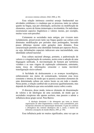 em nossos sistemas culturais. (Hall, 2006, p. 40).
Essa relação intrínseca constitui arranjo fundamental nas
atividades cotidianas e a mudança que se processa, tanto na cultura
quanto na língua, seja por eliminação, acréscimo ou modificação de
elementos, ocorre de forma ininterrupta e involuntária. Os indivíduos
reestruturam aspectos lingüísticos e valores morais, por exemplo,
muitas vezes sem perceber.
Certamente as sociedades mais antigas, por viverem mais
isoladamente, preservavam tanto sua língua quanto sua cultura com
diminutas modificações por períodos mais prolongados, havendo
pouca diferença mesmo entre gerações mais distantes. Essa
caracterização permitiu uma identidade limitada por aspectos físicos,
ou seja, delimitações espaciais indicavam uma nacionalidade, uma
identidade cultural nacional.
Essa cultura nacional abrange, portanto, a padronização de
valores e a singularização de costumes, assim como a adoção de uma
linguagem unificada. A movimentação do homem por territórios
vizinhos e as suas viagens de exploração culminaram, entretanto,
numa troca de informações crescente e numa inevitável
transfiguração sócio-cultural.
A facilidade de deslocamento e os avanços tecnológicos,
enfaticamente nos meios de comunicação, tornaram essa troca
constante e intensa, de modo que se passou a encontrar elementos de
uma determinada cultura em outros locais ou em todo o mundo.
Nesse ponto, a relação cambial não se processa igualitariamente, mas
depende da influência que uma sociedade exerce sobre a outra.
O discurso, desse modo, torna-se elemento de disseminação
de valores e de ideologias de uma sociedade, de modo que as
sociedades receptoras não apenas aceitem, mas passem a adotar a
influência desse grupo social. Para Barros:
A ideologia dominante é tão abrangente que torna as demais
organizações do saber fragmentárias e muitas vezes contraditórias, pois
incorporam elementos da representação dominante. O grau de coerência
e abrangência dos sistemas ideológicos não é, assim, o mesmo nas
diferentes concepções de mundo (Barros, 2001, p. 150).
Essa influência pode ter muitos significados, uma vez que as
 