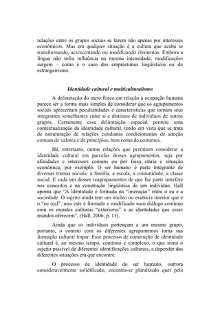 relações entre os grupos sociais se fazem não apenas por interesses
econômicos. Mas em qualquer situação é a cultura que acaba se
transformando, acrescentando ou modificando elementos. Embora a
língua não sofra influência na mesma intensidade, modificações
surgem – como é o caso dos empréstimos lingüísticos ou do
estrangeirismo.
Identidade cultural e multiculturalismo
A delimitação do meio físico em relação à ocupação humana
parece ser a forma mais simples de considerar que os agrupamentos
sociais apresentam peculiaridades e características que tornam seus
integrantes semelhantes entre si e distintos de indivíduos de outros
grupos. Certamente essa delimitação espacial permite uma
contextualização da identidade cultural, tendo em vista que se trata
de estruturação de relações cotidianas condicionantes de adoção
comum de valores e de princípios, bem como de costumes.
Há, entretanto, outras relações que permitem considerar a
identidade cultural em parcelas desses agrupamentos, seja por
afinidades e interesses comuns ou por faixa etária e situação
econômica, por exemplo. O ser humano é parte integrante de
diversas tramas sociais: a família, a escola, a comunidade, a classe
social. E cada um desses reagrupamentos de que faz parte interfere
nos conceitos e na construção lingüística de um indivíduo. Hall
aponta que “A identidade é formada na “interação” entre o eu e a
sociedade. O sujeito ainda tem um núcleo ou essência interior que é
o “eu real”, mas este é formado e modificado num diálogo contínuo
com os mundos culturais “exteriores” e as identidades que esses
mundos oferecem”. (Hall, 2006, p. 11).
Ainda que os indivíduos pertençam a um mesmo grupo,
portanto, o contato com os diferentes agrupamentos torna sua
formação cultural ímpar. Esse processo de construção de identidade
cultural é, ao mesmo tempo, contínuo e complexo, o que torna o
sujeito passível de diferentes identificações culturais, a depender das
diferentes situações em que encontre.
O processo de identidade do ser humano, outrora
consideravelmente solidificado, encontra-se pluralizado quer pela
 