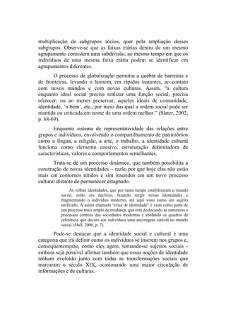 multiplicação de subgrupos sócios, quer pela ampliação desses
subgrupos. Observe-se que as faixas etárias dentro de um mesmo
agrupamento consistem uma subdivisão, ao mesmo tempo em que os
indivíduos de uma mesma faixa etária podem se identificar em
agrupamentos diferentes.
O processo de globalização permitiu a quebra de barreiras e
de fronteiras, levando o homem, em rápidos instantes, ao contato
com novos mundos e com novas culturas. Assim, “a cultura
enquanto ideal social precisa realizar uma função social; precisa
oferecer, ou ao menos preservar, aqueles ideais de comunidade,
identidade, ‘o bem’, etc., por meio das qual a ordem social pode ser
mantida ou criticada em nome de uma ordem melhor.” (Slater, 2002,
p. 68-69).
Enquanto sistema de representatividade das relações entre
grupos e indivíduos, envolvendo o compartilhamento de patrimônios
como a língua, a religião, a arte, o trabalho, a identidade cultural
funciona como elemento coesivo, estruturação delimitadora de
características, valores e comportamentos semelhantes.
Trata-se de um processo dinâmico, que também possibilita a
construção de novas identidades – razão por que hoje elas não estão
mais em contornos nítidos e sim inseridos em um novo processo
cultural distante de permanecer estagnado.
As velhas identidades, que por tanto tempo estabilizaram o mundo
social, estão em declínio, fazendo surgir novas identidades e
fragmentando o individuo moderno, até aqui visto como um sujeito
unificado. A assim chamada “crise de identidade” é vista como parte de
um processo mais amplo de mudança, que está deslocando as estruturas e
processos centrais das sociedades modernas e abalando os quadros de
referência que davam aos indivíduos uma ancoragem estável no mundo
social. (Hall, 2006, p. 7).
Pode-se destacar que a identidade social e cultural é uma
categoria que irá definir como os indivíduos se inserem nos grupos e,
conseqüentemente, como eles agem, tornando-se sujeitos sociais -
embora seja possível afirmar também que essas noções de identidade
tenham evoluído junto com todas as transformações sociais que
marcaram o século XIX, ocasionando uma maior circulação de
informações e de culturas.
 