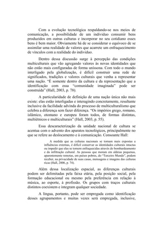 Com a evolução tecnológica respaldando-se nos meios de
comunicação, a possibilidade de um individuo consumir bens
produzidos em outras culturas e incorporar no seu cotidiano esses
bens é bem maior. Obviamente há de se considerar o equívoco de se
assimilar uma realidade de valores que acarrete um enfraquecimento
de vínculos com a realidade do individuo.
Dentro dessa discussão surge à percepção das condições
multiculturais que vão agregando valores às novas identidades que
não estão mais configuradas de forma uníssona. Com todo o mundo
interligado pela globalização, é difícil construir uma rede de
significados, tradições e valores culturais que venha a representar
uma nação. “É somente dentro da cultura e da representação que a
identificação com essa “comunidade imaginada” pode ser
construída” (Hall, 2003, p. 78).
A particularidade de definição de uma nação única não mais
existe: elas estão interligadas e interagindo concretamente, resultante
inclusive da facilidade advinda do processo de multiculturalismo que
celebra a diferença sem fazer diferença. “Os impérios grego, romano,
islâmico, otomano e europeu foram todos, de formas distintas,
multiétnicos e multiculturais” (Hall, 2003, p. 55).
Essa descaracterização da unidade nacional de cultura se
acentua com o advento dos aparatos tecnológicos, principalmente no
que se refere ao deslocamento e à comunicação. Consoante Hall:
A medida que as culturas nacionais se tornam mais expostas a
influências externas, é difícil conservar as identidades culturais intactas
ou impedir que elas se tornem enfraquecidas através do bombardeamento
e da infiltração cultural. As pessoas que moram em aldeias pequenas,
aparentemente remotas, em países pobres, do “Terceiro Mundo”, podem
receber, na privacidade de suas casas, mensagens e imagens das culturas
ricas (Hall, 2006, p. 74).
Além dessa localização espacial, as diferenças culturais
podem ser delimitadas pela faixa etária, pela posição social, pela
formação educacional ou mesmo pela preferência em relação à
música, ao esporte, à profissão. Os grupos com traços culturais
distintos coexistem e integram qualquer sociedade.
A língua, portanto, pode ser empregada como identificação
desses agrupamentos e muitas vezes será empregada, inclusive,
 