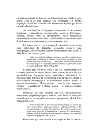 como demonstração de desprezo ou de hostilidade em relação a outro
grupo. Trata-se de uma exclusão cuja ferramenta é a própria
imposição de valores culturais e de menosprezo àqueles que forem
considerados inferiores.
As manifestações da linguagem ultrapassam os mecanismos
lingüísticos e concretizam transformações sociais e delimitações
culturais. Muitas vezes os agrupamentos sociais representam
comunidades com interesses afins, cujos indivíduos moram nos mais
distantes países, e a terminologia comum os aproxima.
Em épocas mais recentes, a migração e o contato mais estreito
entre indivíduos de diferentes sociedades promove uma
miscigenação, uma verdadeira mistura de identidades. Hall (2006, p.
88) salienta que em toda parte:
Estão emergindo identidades culturais; e que são o produto desses
complicados cruzamentos e misturas culturais que são cada vez mais
comuns num mundo globalizado.[...] As culturas híbridas constituem um
dos diversos tipos de identidade distintivamente novos produzidos na era
da modernidade tardia (Hall, 2006, p. 88).
É muito fácil observar como o uso dos computadores, por
exemplo, presente no mundo inteiro, torna comum às mais diversas
sociedades uma linguagem única, associada à informática. As
pessoas podem, por meio da rede mundial de computadores, trocar as
mais variadas informações e invariavelmente acabam usando as
mesmas terminologias. Nesse aspecto, o uso de uma linguagem
comum – e geralmente a língua inglesa – é uma necessidade
inquestionável.
Importante se torna salientar que esse multiculturalismo
transforma a própria linguagem e a utiliza como forma de identidade
cultural entre os membros de um mesmo agrupamento global. Para
Rajagopalan, essa:
Nova relação entre as pessoas das diferentes regiões do mundo, das
mais variadas etnias e línguas, de histórias e tradições diferentes, se deu
como conseqüência imediata do rompimento das barreiras que, até pouco
tempo atrás, pareciam intransponíveis e serviam de impedimento a
qualquer forma de aproximação entre os povos, a não ser com propósitos
amigáveis (Rajagopalan, 2003, p. 57).
Observe-se que essa escolha nem sempre se faz de maneira
 