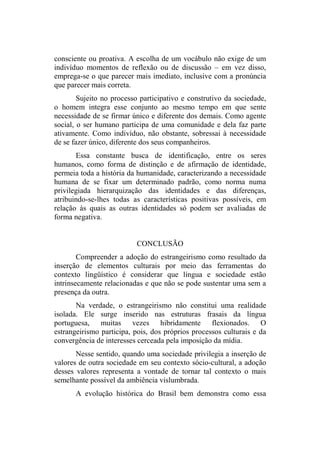 consciente ou proativa. A escolha de um vocábulo não exige de um
indivíduo momentos de reflexão ou de discussão – em vez disso,
emprega-se o que parecer mais imediato, inclusive com a pronúncia
que parecer mais correta.
Sujeito no processo participativo e construtivo da sociedade,
o homem integra esse conjunto ao mesmo tempo em que sente
necessidade de se firmar único e diferente dos demais. Como agente
social, o ser humano participa de uma comunidade e dela faz parte
ativamente. Como indivíduo, não obstante, sobressai à necessidade
de se fazer único, diferente dos seus companheiros.
Essa constante busca de identificação, entre os seres
humanos, como forma de distinção e de afirmação de identidade,
permeia toda a história da humanidade, caracterizando a necessidade
humana de se fixar um determinado padrão, como norma numa
privilegiada hierarquização das identidades e das diferenças,
atribuindo-se-lhes todas as características positivas possíveis, em
relação às quais as outras identidades só podem ser avaliadas de
forma negativa.
CONCLUSÃO
Compreender a adoção do estrangeirismo como resultado da
inserção de elementos culturais por meio das ferramentas do
contexto lingüístico é considerar que língua e sociedade estão
intrinsecamente relacionadas e que não se pode sustentar uma sem a
presença da outra.
Na verdade, o estrangeirismo não constitui uma realidade
isolada. Ele surge inserido nas estruturas frasais da língua
portuguesa, muitas vezes hibridamente flexionados. O
estrangeirismo participa, pois, dos próprios processos culturais e da
convergência de interesses cerceada pela imposição da mídia.
Nesse sentido, quando uma sociedade privilegia a inserção de
valores de outra sociedade em seu contexto sócio-cultural, a adoção
desses valores representa a vontade de tornar tal contexto o mais
semelhante possível da ambiência vislumbrada.
A evolução histórica do Brasil bem demonstra como essa
 