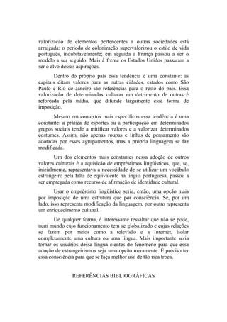 valorização de elementos pertencentes a outras sociedades está
arraigada: o período de colonização supervalorizou o estilo de vida
português, indubitavelmente; em seguida a França passou a ser o
modelo a ser seguido. Mais à frente os Estados Unidos passaram a
ser o alvo dessas aspirações.
Dentro do próprio país essa tendência é uma constante: as
capitais ditam valores para as outras cidades, estados como São
Paulo e Rio de Janeiro são referências para o resto do país. Essa
valorização de determinadas culturas em detrimento de outras é
reforçada pela mídia, que difunde largamente essa forma de
imposição.
Mesmo em contextos mais específicos essa tendência é uma
constante: a prática de esportes ou a participação em determinados
grupos sociais tende a mitificar valores e a valorizar determinados
costumes. Assim, não apenas roupas e linhas de pensamento são
adotadas por esses agrupamentos, mas a própria linguagem se faz
modificada.
Um dos elementos mais constantes nessa adoção de outros
valores culturais é a aquisição de empréstimos lingüísticos, que, se,
inicialmente, representava a necessidade de se utilizar um vocábulo
estrangeiro pela falta de equivalente na língua portuguesa, passou a
ser empregada como recurso de afirmação de identidade cultural.
Usar o empréstimo lingüístico seria, então, uma opção mais
por imposição de uma estrutura que por consciência. Se, por um
lado, isso representa modificação da linguagem, por outro representa
um enriquecimento cultural.
De qualquer forma, é interessante ressaltar que não se pode,
num mundo cujo funcionamento tem se globalizado e cujas relações
se fazem por meios como a televisão e a Internet, isolar
completamente uma cultura ou uma língua. Mais importante seria
tornar os usuários dessa língua cientes do fenômeno para que essa
adoção de estrangeirismos seja uma opção meramente. É preciso ter
essa consciência para que se faça melhor uso de tão rica troca.
REFERÊNCIAS BIBLIOGRÁFICAS
 