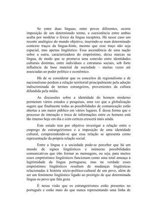 Se entre duas línguas, entre povos diferentes, ocorre
imposição de um determinado termo, a coexistência entre ambas
acaba por modelar o léxico da língua receptora. Há nesse caso um
recorte analógico do mundo objetivo, inserindo-se num determinado
contexto traços da língua-fonte, mesmo que esse traço não seja
espacial, mas apenas lingüístico. Essa ascendência de uma nação
sobre a outra, caracterizadora do empréstimo, deixa marcas na
língua, de modo que se promova uma conexão entre identidades
culturais distintas, entre indivíduos e estruturas sociais, sob forte
influência da base material da sociedade – muitas vezes até
associadas ao poder político e econômico.
Há de se considerar que os conceitos de regionalismo e de
nacionalismo perdem a relação territorial principalmente pela adoção
indiscriminada de termos estrangeiros, provenientes da cultura
difundida pela mídia.
As discussões sobre a identidade do homem moderno
permeiam vários estudos e pesquisas, uma vez que a globalização
sugere que finalmente todas as possibilidades de comunicação estão
abertas a um maior público em vários lugares. É dessa forma que o
processo de interação e troca de informações entre os homens está
tão imenso hoje em dia e com certeza crescerá mais ainda.
Este estudo tem por objetivo investigar a relação entre o
emprego de estrangeirismos e a imposição de uma identidade
cultural, compreendendo-se que essa relação se apresenta como
representação da própria relação social.
Entre a língua e a sociedade pode-se perceber que há um
mundo de signos lingüísticos e inúmeras possibilidades
comunicativas que irão formar as mensagens, ou seja, para muitos
esses empréstimos lingüísticos funcionam como uma total ameaça à
legitimidade da língua portuguesa, mas na verdade esses
empréstimos lingüísticos resultam de mudanças lingüísticas
relacionadas à história sócio-político-cultural de um povo, além de
ser um fenômeno lingüístico ligado ao prestigio de que determinada
língua ou povo que fala goza.
È nessa visão que os estrangeirismos estão presentes no
português e estão mais do que nunca representando uma linha de
 