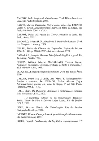 AMOSSY, Ruth. Imagens de si no discurso. Trad. Dílson Ferreira da
Cruz. São Paulo: Contexto, 2005.
BAGNO, Marcos. Cassandra, fênix e outros mitos.. In: FARACO,
Carlos A. (Org.). Estrangeirismos: guerra em torno da língua. São
Paulo: Parábola, 2004. p. 47-83.
BARROS, Diana Luz Pessoa de. Teoria semiótica do texto. São
Paulo: Ática, 2001.
BRANDÃO, Helena H. N. Introdução à análise do discurso. 2ª ed.
rev. Campinas: Unicamp, 2004.
BRASIL, Diário da Câmara dos Deputados. Projeto de Lei no.
1676, de 1999, p. 52060-52063, 4 de novembro de 1999.
CAMARA Jr., Joaquim Mattoso. Princípios de lingüística geral. Rio
de Janeiro: Padrão, 1989.
CEREJA, William Roberto; MAGALHÃES, Thereza Cochar.
Português: linguagens. literatura, produção de texto e gramática. 3ª
ed. São Paulo: Atual, 1999.
ELIA, Silvo. A língua portuguesa no mundo. 2ª ed. São Paulo: Ática.
2000.
GARCEZ, Pedro M.; ZILLES, Ana Maria S. Estrangeirismos:
desejos e ameaças. In: FARACO, Carlos Alberto (Org.).
Estrangeirismos: guerras em torno da língua. 3ª ed. São Paulo:
Parábola, 2004. p. 15-30.
HALL, Stuart. Da Diáspora: identidade e modificações culturais.
Belo Horizonte: UFMG, 2003.
––––––. A identidade cultural na pós-modernidade. Tradução:
Tomaz Tadeu da Silva e Guacira Lopes Louro. Rio de janeiro:
DP&A, 2006.
IANNI, Octavio. Teorias da Globalização. Rio de Janeiro:
Civilização Brasileira, 2004.
INFANTE, Ulisses. Curso prático de gramática aplicada aos textos.
São Paulo: Scipione, 2001.
LOPES, Edward. Fundamentos da lingüística contemporânea. 17ª
 