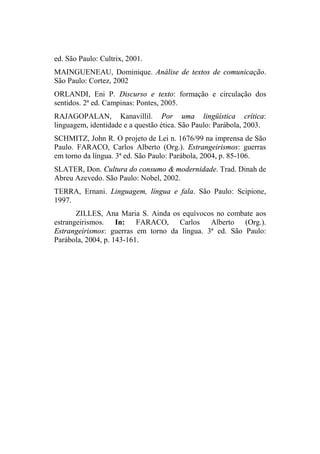 ed. São Paulo: Cultrix, 2001.
MAINGUENEAU, Dominique. Análise de textos de comunicação.
São Paulo: Cortez, 2002
ORLANDI, Eni P. Discurso e texto: formação e circulação dos
sentidos. 2ª ed. Campinas: Pontes, 2005.
RAJAGOPALAN, Kanavillil. Por uma lingüística crítica:
linguagem, identidade e a questão ética. São Paulo: Parábola, 2003.
SCHMITZ, John R. O projeto de Lei n. 1676/99 na imprensa de São
Paulo. FARACO, Carlos Alberto (Org.). Estrangeirismos: guerras
em torno da língua. 3ª ed. São Paulo: Parábola, 2004, p. 85-106.
SLATER, Don. Cultura do consumo & modernidade. Trad. Dinah de
Abreu Azevedo. São Paulo: Nobel, 2002.
TERRA, Ernani. Linguagem, língua e fala. São Paulo: Scipione,
1997.
ZILLES, Ana Maria S. Ainda os equívocos no combate aos
estrangeirismos. In: FARACO, Carlos Alberto (Org.).
Estrangeirismos: guerras em torno da língua. 3ª ed. São Paulo:
Parábola, 2004, p. 143-161.
 