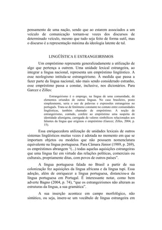 pensamento de uma nação, sendo que ao estarem associados a um
veículo de comunicação tornam-se vozes dos discursos de
determinado veículo, mesmo que tudo seja feito de forma sutil, mas
o discurso é a representação máxima da ideologia latente de tal.
LINGÜÍSTICA E ESTRANGEIRISMOS
Um empréstimo representa generalizadamente a utilização de
algo que pertença a outrem. Uma unidade lexical estrangeira, ao
integrar a língua nacional, representa um empréstimo lingüístico. A
esse neologismo intitula-se estrangeirismo. À medida que passa a
fazer parte da língua nacional, não mais sendo considerado estranho,
esse empréstimo passa a constar, inclusive, nos dicionários. Para
Garcez e Zilles:
Estrangeirismo é o emprego, na língua de uma comunidade, de
elementos oriundos de outras línguas. No caso brasileiro, posto
simplesmente, seria o uso de palavras e expressões estrangeiras no
português. Trata-se de fenômeno constante no contato entre comunidades
lingüísticas, também chamado de empréstimo. A noção de
estrangeirismo, contudo, confere ao empréstimo uma suspeita de
identidade alienígena, carregada de valores simbólicos relacionados aos
falantes da língua que originou o empréstimo (Garcez; Zilles, 2004, p.
15).
Essa enriquecedora utilização de unidades lexicais de outros
sistemas lingüísticos muitas vezes é adotada no momento em que se
importam objetos ou modelos que não possuem nomenclatura
equivalente na língua portuguesa. Para Câmara Júnior (1989, p. 269),
os empréstimos abrangem “(...) todas aquelas aquisições estrangeiras
que uma língua faz em virtude das relações políticas, comerciais ou
culturais, propriamente ditas, com povos de outros países”.
A língua portuguesa falada no Brasil a partir de sua
colonização fez aquisições da língua africana e da língua tupi. Essa
adoção, além de enriquecer a língua portuguesa, distanciou-a da
língua portuguesa em Portugal. É interessante notar, como bem
adverte Bagno (2004, p. 74), “que os estrangeirismos não alteram as
estruturas da língua, a sua gramática”.
A sua inserção acontece em campo morfológico, não
sintático, ou seja, insere-se um vocábulo de língua estrangeira em
 