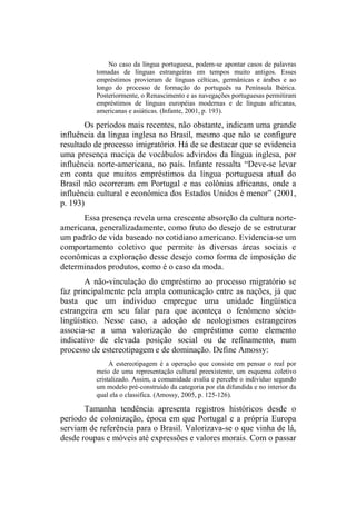 No caso da língua portuguesa, podem-se apontar casos de palavras
tomadas de línguas estrangeiras em tempos muito antigos. Esses
empréstimos provieram de línguas célticas, germânicas e árabes e ao
longo do processo de formação do português na Península Ibérica.
Posteriormente, o Renascimento e as navegações portuguesas permitiram
empréstimos de línguas européias modernas e de línguas africanas,
americanas e asiáticas. (Infante, 2001, p. 193).
Os períodos mais recentes, não obstante, indicam uma grande
influência da língua inglesa no Brasil, mesmo que não se configure
resultado de processo imigratório. Há de se destacar que se evidencia
uma presença maciça de vocábulos advindos da língua inglesa, por
influência norte-americana, no país. Infante ressalta “Deve-se levar
em conta que muitos empréstimos da língua portuguesa atual do
Brasil não ocorreram em Portugal e nas colônias africanas, onde a
influência cultural e econômica dos Estados Unidos é menor” (2001,
p. 193)
Essa presença revela uma crescente absorção da cultura norte-
americana, generalizadamente, como fruto do desejo de se estruturar
um padrão de vida baseado no cotidiano americano. Evidencia-se um
comportamento coletivo que permite às diversas áreas sociais e
econômicas a exploração desse desejo como forma de imposição de
determinados produtos, como é o caso da moda.
A não-vinculação do empréstimo ao processo migratório se
faz principalmente pela ampla comunicação entre as nações, já que
basta que um indivíduo empregue uma unidade lingüística
estrangeira em seu falar para que aconteça o fenômeno sócio-
lingüístico. Nesse caso, a adoção de neologismos estrangeiros
associa-se a uma valorização do empréstimo como elemento
indicativo de elevada posição social ou de refinamento, num
processo de estereotipagem e de dominação. Define Amossy:
A estereotipagem é a operação que consiste em pensar o real por
meio de uma representação cultural preexistente, um esquema coletivo
cristalizado. Assim, a comunidade avalia e percebe o indivíduo segundo
um modelo pré-construído da categoria por ela difundida e no interior da
qual ela o classifica. (Amossy, 2005, p. 125-126).
Tamanha tendência apresenta registros históricos desde o
período de colonização, época em que Portugal e a própria Europa
serviam de referência para o Brasil. Valorizava-se o que vinha de lá,
desde roupas e móveis até expressões e valores morais. Com o passar
 
