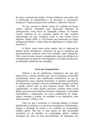 dos anos, a situação não mudou: a França colaborou, mais tarde, com
a sofisticação na indumentária e na decoração e, obviamente,
enriqueceu a língua portuguesa com vocábulos e expressões franceses.
No que concerne à adoção maciça de vocábulos da língua
inglesa, pode-se vislumbrar uma intencional utilização do
estrangeirismo como busca de identidade cultural. Os Estados
Unidos, metáfora de um excelente padrão de vida, estariam
representados em seus vocábulos, como se estes fossem ícones
daqueles. Infante (2001, p. 193) destaca que atualmente, na língua
portuguesa do Brasil “a maior fonte de empréstimos é o inglês norte-
americano”.
O Brasil, assim como outras nações, não se esquivará da
adoção desses neologismos. Tampouco há que se considerar que
posicionamentos extremos sobre essa realidade sejam benquistos.
Vale, acima de tudo, buscar a compreensão acerca da influência do
estrangeirismo, do ponto de vista lingüístico e de análise de discurso,
na identidade cultural de uma sociedade.
O uso dos estrangeirismos
Embora o uso de empréstimos lingüísticos não seja uma
prática nova, é preciso salientar que, com as mudanças ocasionadas
recentemente, houve uma modificação considerável no uso do
estrangeirismo, pois, enquanto ferramenta, os aparatos tecnológicos
de comunicação tornaram a troca de informações dinâmica em todo
o mundo, mesmo entre as mais distantes nações. Para Hall “a
‘globalização’ se refere àqueles processos, atuantes numa escala
global, que atravessam fronteiras nacionais, integrando e conectando
comunidades e organizações em novas combinações de tempo-
espaço, tornando o mundo, em realidade e em experiência, mais
interconectado”. (2006, p. 67).
Uma vez que a economia e o mercado tenham se tornado
globalizados os produtos e os processos tecnológicos, uniformizados,
exigem a utilização de termos e de vocábulos de compreensão
também global. Mas não se trata apenas de uma necessidade
econômica ou de trabalho: as comunidades globais também
interagem por meio de uma universalização de linguagem que
 