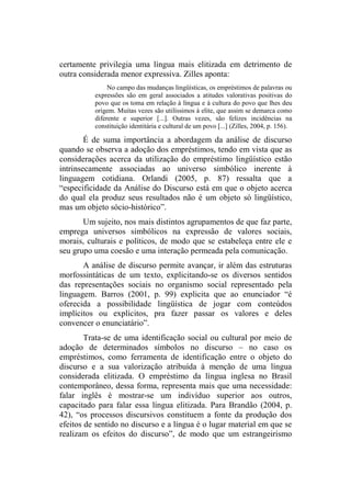 certamente privilegia uma língua mais elitizada em detrimento de
outra considerada menor expressiva. Zilles aponta:
No campo das mudanças lingüísticas, os empréstimos de palavras ou
expressões são em geral associados a atitudes valorativas positivas do
povo que os toma em relação à língua e à cultura do povo que lhes deu
origem. Muitas vezes são utilíssimos à elite, que assim se demarca como
diferente e superior [...]. Outras vezes, são felizes incidências na
constituição identitária e cultural de um povo [...] (Zilles, 2004, p. 156).
É de suma importância a abordagem da análise de discurso
quando se observa a adoção dos empréstimos, tendo em vista que as
considerações acerca da utilização do empréstimo lingüístico estão
intrinsecamente associadas ao universo simbólico inerente à
linguagem cotidiana. Orlandi (2005, p. 87) ressalta que a
“especificidade da Análise do Discurso está em que o objeto acerca
do qual ela produz seus resultados não é um objeto só lingüístico,
mas um objeto sócio-histórico”.
Um sujeito, nos mais distintos agrupamentos de que faz parte,
emprega universos simbólicos na expressão de valores sociais,
morais, culturais e políticos, de modo que se estabeleça entre ele e
seu grupo uma coesão e uma interação permeada pela comunicação.
A análise de discurso permite avançar, ir além das estruturas
morfossintáticas de um texto, explicitando-se os diversos sentidos
das representações sociais no organismo social representado pela
linguagem. Barros (2001, p. 99) explicita que ao enunciador “é
oferecida a possibilidade lingüística de jogar com conteúdos
implícitos ou explícitos, pra fazer passar os valores e deles
convencer o enunciatário”.
Trata-se de uma identificação social ou cultural por meio de
adoção de determinados símbolos no discurso – no caso os
empréstimos, como ferramenta de identificação entre o objeto do
discurso e a sua valorização atribuída à menção de uma língua
considerada elitizada. O empréstimo da língua inglesa no Brasil
contemporâneo, dessa forma, representa mais que uma necessidade:
falar inglês é mostrar-se um indivíduo superior aos outros,
capacitado para falar essa língua elitizada. Para Brandão (2004, p.
42), “os processos discursivos constituem a fonte da produção dos
efeitos de sentido no discurso e a língua é o lugar material em que se
realizam os efeitos do discurso”, de modo que um estrangeirismo
 