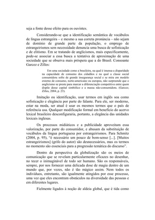 seja a fonte desse efeito para os ouvintes.
Considerando-se que a identificação semântica de vocábulos
de língua estrangeira – e mesmo a sua correta pronúncia – não sejam
de domínio de grande parte da população, o emprego de
estrangeirismos sem necessidade denuncia uma busca de sofisticação
e de elitismo. Em se tratando de anglicismos, mais especificamente,
pode-se associar a essa busca a tentativa de aproximação de uma
sociedade que se observa mais próspera que a do Brasil. Consoante
Garcez e Zilles:
Em uma sociedade como a brasileira, na qual é imensa a disparidade
na capacidade de consumo dos cidadãos e na qual a classe social
consumidora sofre de grande insegurança social e se mira em modelo
externo de consumo, norte-americano ou europeu, não surpreende que o
anglicismo se preste para marcar a diferenciação competitiva entre quem
dispõe desse capital simbólico e a massa não-consumidora. (Garcez;
Zilles, 2004, p. 23).
Imitação ou identificação, usar termos em inglês soa como
sofisticação e elegância por parte do falante. Para ele, ser moderno,
estar na moda, ser atual é usar os mesmos termos que o país de
referência usa. Qualquer modificação formal em benefício do acervo
lexical brasileiro desconfiguraria, portanto, a elegância das unidades
lexicais inglesas.
Os processos midiáticos e a publicidade aproveitam essa
valorização, por parte do consumidor, e abusam da substituição de
vocábulos da língua portuguesa por estrangeirismos. Para Schmitz
(2004, p. 95), “é necessário um pouco de bom-senso [...]. [Muitos
estrangeirismos] (grifo do autor) são desnecessários, mas os termos
no momento são essenciais para a progressão temática do discurso”.
Dentro da perspectiva da globalização são os meios de
comunicação que se revelam particularmente eficazes no desenhar,
no tecer o inimaginável de todo ser humano. São os responsáveis,
sempre, por nos fornecer uma delicada dose de magia dentro de um
mundo que, por vezes, não é tão mágico assim. Nem todos os
indivíduos, entretanto, são igualmente atingidos por esse processo,
uma vez que eles encontram obstáculos na diversidade das pessoas e
em diferentes lugares.
Fielmente ligados à noção de aldeia global, que é tida como
 