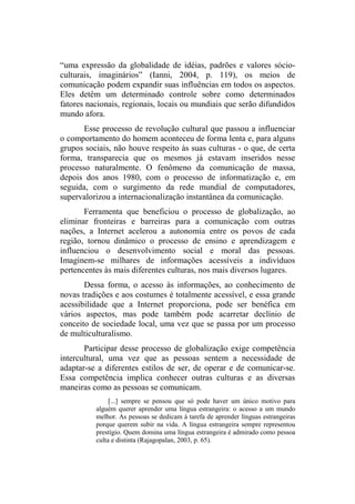 “uma expressão da globalidade de idéias, padrões e valores sócio-
culturais, imaginários” (Ianni, 2004, p. 119), os meios de
comunicação podem expandir suas influências em todos os aspectos.
Eles detêm um determinado controle sobre como determinados
fatores nacionais, regionais, locais ou mundiais que serão difundidos
mundo afora.
Esse processo de revolução cultural que passou a influenciar
o comportamento do homem aconteceu de forma lenta e, para alguns
grupos sociais, não houve respeito às suas culturas - o que, de certa
forma, transparecia que os mesmos já estavam inseridos nesse
processo naturalmente. O fenômeno da comunicação de massa,
depois dos anos 1980, com o processo de informatização e, em
seguida, com o surgimento da rede mundial de computadores,
supervalorizou a internacionalização instantânea da comunicação.
Ferramenta que beneficiou o processo de globalização, ao
eliminar fronteiras e barreiras para a comunicação com outras
nações, a Internet acelerou a autonomia entre os povos de cada
região, tornou dinâmico o processo de ensino e aprendizagem e
influenciou o desenvolvimento social e moral das pessoas.
Imaginem-se milhares de informações acessíveis a indivíduos
pertencentes às mais diferentes culturas, nos mais diversos lugares.
Dessa forma, o acesso às informações, ao conhecimento de
novas tradições e aos costumes é totalmente acessível, e essa grande
acessibilidade que a Internet proporciona, pode ser benéfica em
vários aspectos, mas pode também pode acarretar declínio de
conceito de sociedade local, uma vez que se passa por um processo
de multiculturalismo.
Participar desse processo de globalização exige competência
intercultural, uma vez que as pessoas sentem a necessidade de
adaptar-se a diferentes estilos de ser, de operar e de comunicar-se.
Essa competência implica conhecer outras culturas e as diversas
maneiras como as pessoas se comunicam.
[...] sempre se pensou que só pode haver um único motivo para
alguém querer aprender uma língua estrangeira: o acesso a um mundo
melhor. As pessoas se dedicam à tarefa de aprender línguas estrangeiras
porque querem subir na vida. A língua estrangeira sempre representou
prestígio. Quem domina uma língua estrangeira é admirado como pessoa
culta e distinta (Rajagopalan, 2003, p. 65).
 