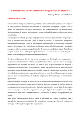 A influência dos layouts industriais e a organização da produção
Prof. Eng. Antonio Fernando Navarro
Escolha do tipo de Layout
Um layout é um arranjo ou distribuição geométrica, sobre determinada superfície, com o objetivo
de tornar o processo construtivo mais adequado às necessidades das empresas. Algumas vezes os
layouts são determinados em função das dimensões dos galpões industriais, em outras vezes em
função da atuação de terceiros nos processos, e mesmo em função de aspectos relativos aos acessos
às instalações.
É uma disposição ordenada que segue um projeto ou um raciocínio lógico. Podemos imaginar que a
roleta de um ônibus deve ficar junto a porta de entrada do veículo, e na parte traseira, para permitir
que os passageiros venham a pagar as suas passagens logo na entrada, facilitando tanto o embarque
quanto o desembarque. Se a roleta ficasse na frente do ônibus dificultaria a entrada e a saída dos
passageiros, além de aumentar a carga de trabalho do motorista, retardando a viagem. Desta forma,
o layout estudado fixou a roleta junto a porta de entrada e na parte de trás do veículo. Layout é a
mesma coisa que arranjo ou disposição sobre uma superfície.
O prévio conhecimento do tipo de layout empregado na distribuição dos equipamentos e
maquinismos, internamente aos edifícios, auxilia bastante a análise dos riscos físicos. Os arranjos
arquitetônicos são estudados em projeto, ou então é fruto de posicionamento de máquinas e
equipamentos de acordo com a forma geométrica desses. Isso quer dizer que se pode elaborar um
layout antes mesmo da indústria entrar em operação, estudar-se o arranjo mais conveniente ao tipo
de produção e aos equipamentos adquiridos, ou layouts ao longo da atividade da empresa, sempre
que essa altere suas características de produção, em processos de modernização ou procedimentos
operacionais.
Quando os arranjos são objeto de estudos na fase de projeto, tem-se a oportunidade de avaliar todos
os aspectos operacionais relevantes, dentre os quais se destacam: transporte de matérias primas até
aos equipamentos; transporte dos produtos finais, dos equipamentos para as áreas de estocagem;
áreas de circulação ao redor dos equipamentos; áreas para depósito de mercadorias e de produtos
intermediários, entre outros. Também se verifica a possibilidade da remoção dos equipamentos para
reparos.
Além disso, obrigatoriamente deve-se avaliar a necessidade de espaços circundantes para a
operação dos equipamentos, circulação das mercadorias, estocagem provisória de produtos em
fabricação e substituição ou reparos dos equipamentos.

 