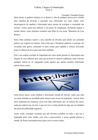 Cultura, Língua e Comunicação
                                     CLC-5

                                                         Formador: Fernando Gomes
Desta forma se ganham eleições ou se destrói a vida de qualquer pessoa pois, criando
uma manobra de diversão e passando essa informação aos mass media, estes
encarregam-se de espalhar a informação antes mesmo de averiguar a veracidade das
notícias. Assim, quem tem dinheiro e um pouco de imaginação, facilmente engana o
mundo inteiro, como podemos constatar num filme de seu nome “Manobras da Casa
Branca”.

Neste filme podemos assistir a uma manobra de diversão para abafar um escândalo
político em vésperas de eleições. Para evitar que o Presidente perdesse a reeleição, foi
inventada uma guerra, utilizando os mass media para espalhar a notícia, desviando
assim os olhares do povo para uma falsa realidade.

Este é um simples exemplo da fragilidade dos mass media perante as informações que
chegam às suas redações pois, para que possam ter maiores audiências, estes colocam
qualquer notícia no ar, enganando assim aqueles que apenas recebem informação
através destes meios.




Alem destes meios, existe também a informação oriunda da internet, sendo esta cada
vez mais utilizada na atualidade pelas massas mais jovens da população. Através deste
meio, deparamo-nos inúmeras vezes com falsa informação que, na maioria dos casos,
acaba por induzir-nos em erro, o que nos leva a tomar partido de algo que na realidade
não passa de publicidade enganosa.

Assim sendo, considero veemente que não devemos acreditar em tudo o que nos é
impingido pelos mass media, com vista a preservarmos a nossa opinião perante o
mundo, de forma a permanecermos justos com os nossos ideais.




                                                               Formando: António Coelho
 