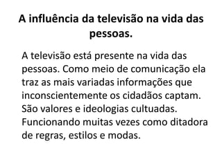 A influência da televisão na vida das
pessoas.
A televisão está presente na vida das
pessoas. Como meio de comunicação ela
traz as mais variadas informações que
inconscientemente os cidadãos captam.
São valores e ideologias cultuadas.
Funcionando muitas vezes como ditadora
de regras, estilos e modas.
 