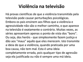 Violência na televisão
Há provas científicas de que a violência transmitida pela
televisão pode causar perturbações psicológicas.
Embora os pais ensinem aos filhos que a violência e
agressividade não são o melhor caminho, o que aparece
na televisão é exatamente o contrário. Muitas vezes, as
séries apresentam apenas o ponto de vista dos "bons".
Ou seja, dos heróis - que simplesmente fazem justiça e
dão aos "maus" aquilo que eles merecem. Isto transmite
a ideia de que a violência, quando praticada por uma
boa causa, não tem mal. Esta é uma ideia
completamente errada, pois qualquer tipo de agressão
seja ela justificada ou não é sempre uma má ideia.
 