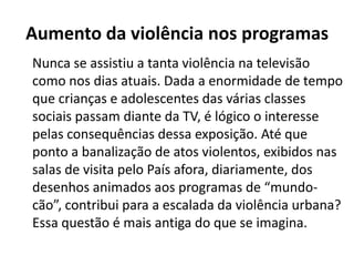 Aumento da violência nos programas
Nunca se assistiu a tanta violência na televisão
como nos dias atuais. Dada a enormidade de tempo
que crianças e adolescentes das várias classes
sociais passam diante da TV, é lógico o interesse
pelas consequências dessa exposição. Até que
ponto a banalização de atos violentos, exibidos nas
salas de visita pelo País afora, diariamente, dos
desenhos animados aos programas de “mundo-
cão”, contribui para a escalada da violência urbana?
Essa questão é mais antiga do que se imagina.
 