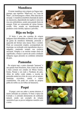 Mandioca
O nome mandioca tem origem na língua tupi-
guarani, que significa “Mani-oca” ou “casa de
Mani”, em homenagem a Mani, filha falecida de
um pajé. A mandioca (também chamada de aipim
ou macaxeira, dependendo da região) é uma raiz
rica em carboidratos, sendo uma grande fonte de
energia. Pode ser consumida de várias formas:
cozida, frita, assada ou transformada em
produtos como farinha, tapioca e polvilho.
Biju ou beiju
O beiju é uma das comidas de origem
indígena mais difundidas no Brasil, feito a partir
da goma da mandioca hidratada, prensada e
aquecida até formar uma massa fina e versátil.
Pode ser consumido simples, acompanhado de
manteiga, ou recheado com ingredientes doces e
salgados, mantendo sempre sua essência
ancestral. Simples e ao mesmo tempo cheio de
significado, o beiju é a prova de como a tradição
indígena segue presente no cotidiano alimentar
do país.
Pamonha
De origem tupi, a antes chamada "pamuna" é
um quitute bem brasileiro, feito à base de milho
e bem comum nos estados de Minas Gerais,
Goiás, Paraná e em todo o Nordeste do país.
Além de milho verde ralado, a receita da
pamonha ainda leva leite de coco, sal ou açúcar,
manteiga, erva-doce, canela e outros
condimentos. Ela pode ser cozida na própria
palha do milho ou em folhas de bananeira.
Pequi
O pequi, com seu sabor e aroma intensos, é
muito utilizado na culinária. O fruto é típico do
Cerrado e é coletado diretamente do ambiente
natural, sendo um exemplo da relação
sustentável que os povos indígenas mantêm com
a terra.
 