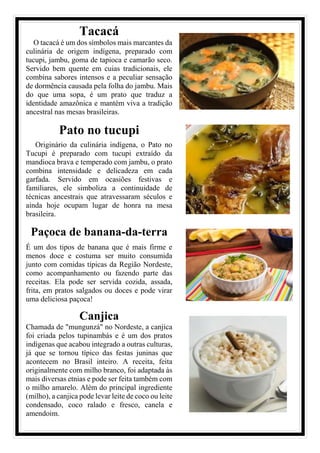 Tacacá
O tacacá é um dos símbolos mais marcantes da
culinária de origem indígena, preparado com
tucupi, jambu, goma de tapioca e camarão seco.
Servido bem quente em cuias tradicionais, ele
combina sabores intensos e a peculiar sensação
de dormência causada pela folha do jambu. Mais
do que uma sopa, é um prato que traduz a
identidade amazônica e mantém viva a tradição
ancestral nas mesas brasileiras.
Pato no tucupi
Originário da culinária indígena, o Pato no
Tucupi é preparado com tucupi extraído da
mandioca brava e temperado com jambu, o prato
combina intensidade e delicadeza em cada
garfada. Servido em ocasiões festivas e
familiares, ele simboliza a continuidade de
técnicas ancestrais que atravessaram séculos e
ainda hoje ocupam lugar de honra na mesa
brasileira.
Paçoca de banana-da-terra
É um dos tipos de banana que é mais firme e
menos doce e costuma ser muito consumida
junto com comidas típicas da Região Nordeste,
como acompanhamento ou fazendo parte das
receitas. Ela pode ser servida cozida, assada,
frita, em pratos salgados ou doces e pode virar
uma deliciosa paçoca!
Canjica
Chamada de "mungunzá" no Nordeste, a canjica
foi criada pelos tupinambás e é um dos pratos
indígenas que acabou integrado a outras culturas,
já que se tornou típico das festas juninas que
acontecem no Brasil inteiro. A receita, feita
originalmente com milho branco, foi adaptada às
mais diversas etnias e pode ser feita também com
o milho amarelo. Além do principal ingrediente
(milho), a canjica pode levar leite de coco ou leite
condensado, coco ralado e fresco, canela e
amendoim.
 
