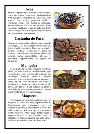 Açaí
Antes de se popularizar como um superalimento,
o açaí já era uma componente fundamental na
dieta dos povos indígenas da Amazônia. Este
pequeno fruto roxo é geralmente batido e
consumido gelado com farinha de mandioca.
Nutricionalmente, é rico em antioxidantes, fibras
e gorduras saudáveis, o que faz dele uma fonte
vital de energia para os indígenas, especialmente
para os caçadores e pescadores.
Castanha do Pará
Faz parte da alimentação indígena muito antes da
colonização. É uma semente muito nutritiva,
típica da região amazônica. Ela é rica em selênio,
gorduras saudáveis e proteínas. A coleta da
castanha, chamada de extrativismo, ainda hoje
sustenta muitas comunidades indígenas e
ribeirinhas, especialmente na região da
Amazônia.
.
Maniçoba
É um prato da culinária indígena brasileira,
feito a partir das folhas da mandioca brava, que
precisam ser cozidas por dias, até perderem sua
toxicidade. Conhecida como a “feijoada
paraense”, a receita recebe carnes variadas e
resulta em um sabor profundo, que reflete a
paciência e o conhecimento transmitidos de
geração em geração. É um exemplo de como a
tradição indígena se mantém presente e continua
a surpreender quem prova essa iguaria.
Moqueca
A moqueca de peixe tem origem nos povos
indígenas do litoral brasileiro, especialmente os
Tupi-Guarani, que cozinhavam peixe em
recipientes de barro. Com o tempo, a receita foi
influenciada por africanos, que acrescentaram
azeite de dendê e leite de coco, dando origem à
moqueca baiana. Já no Espírito Santo, a
influência portuguesa resultou em uma versão
mais leve, sem dendê e com uso de urucum.
 