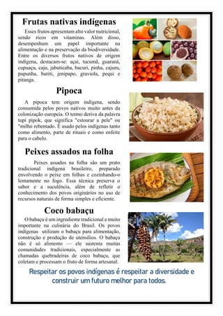 Frutas nativas indígenas
Esses frutos apresentam alto valor nutricional,
sendo ricos em vitaminas. Além disso,
desempenham um papel importante na
alimentação e na preservação da biodiversidade.
Entre os diversos frutos nativos de origem
indígena, destacam-se: açaí, tucumã, guaraná,
cupuaçu, caju, jabuticaba, bacuri, pinha, cajuru,
pupunha, buriti, jenipapo, graviola, pequi e
pitanga.
Pipoca
A pipoca tem origem indígena, sendo
consumida pelos povos nativos muito antes da
colonização europeia. O termo deriva da palavra
tupi pipok, que significa "estourar a pele" ou
"milho rebentado. É usado pelos indígenas tanto
como alimento, parte de rituais e como enfeite
para o cabelo.
Peixes assados na folha
Peixes assados na folha são um prato
tradicional indígena brasileiro, preparado
envolvendo o peixe em folhas e cozinhando-o
lentamente no fogo. Essa técnica preserva o
sabor e a suculência, além de refletir o
conhecimento dos povos originários no uso de
recursos naturais de forma simples e eficiente.
Coco babaçu
O babaçu é um ingrediente tradicional e muito
importante na culinária do Brasil. Os povos
indígenas utilizam o babaçu para alimentação,
construção e produção de utensílios. O babaçu
não é só alimento — ele sustenta muitas
comunidades tradicionais, especialmente as
chamadas quebradeiras de coco babaçu, que
coletam e processam o fruto de forma artesanal.
Respeitar os povos indígenas é respeitar a diversidade e
construir um futuro melhor para todos.
 