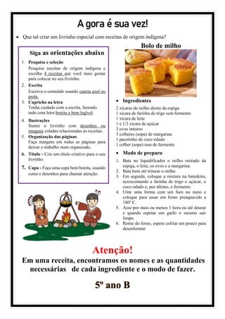 A gora é sua vez!
• Que tal criar um livrinho especial com receitas de origem indígena?
Atenção!
Em uma receita, encontramos os nomes e as quantidades
necessárias de cada ingrediente e o modo de fazer.
5º ano B
Siga as orientações abaixo
1. Pesquisa e seleção
Pesquise receitas de origem indígena e
escolha 4 receitas que você mais gostar
para colocar no seu livrinho.
2. Escrita
Escreva o conteúdo usando caneta azul ou
preta.
3. Capricho na letra
Tenha cuidado com a escrita, fazendo
tudo com letra bonita e bem legível.
4. Ilustrações
Ilustre o livrinho com desenhos ou
imagens coladas relacionadas às receitas.
5. Organização das páginas
Faça margens em todas as páginas para
deixar o trabalho mais organizado.
6. Título - Crie um título criativo para o seu
livrinho.
7. Capa - Faça uma capa bem bonita, usando
cores e desenhos para chamar atenção.
Bolo de milho
• Ingredientes
2 xícaras de milho direto da espiga
1 xícara de farinha de trigo sem fermento
1 xícara de leite
1 e 1/2 xícara de açúcar
3 ovos inteiros
3 colheres (sopa) de margarina
1 pacotinho de coco ralado
1 colher (sopa) rasa de fermento
• Modo de preparo
1. Bata no liquidificador o milho retirado da
espiga, o leite, os ovos e a margarina.
2. Bata bem até triturar o milho.
3. Em seguida, coloque a mistura na batedeira,
acrescentando a farinha de trigo o açúcar, o
coco ralado e, por último, o fermento.
4. Unte uma forma com um furo no meio e
coloque para assar em forno preaquecido a
180º C.
5. Asse por mais ou menos 1 hora ou até dourar
e quando espetar um garfo o mesmo sair
limpo.
6. Retire do forno, espere esfriar um pouco para
desenformar
 