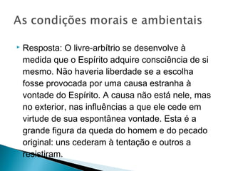  Resposta: O livre-arbítrio se desenvolve à
medida que o Espírito adquire consciência de si
mesmo. Não haveria liberdade se a escolha
fosse provocada por uma causa estranha à
vontade do Espírito. A causa não está nele, mas
no exterior, nas influências a que ele cede em
virtude de sua espontânea vontade. Esta é a
grande figura da queda do homem e do pecado
original: uns cederam à tentação e outros a
resistiram.
 