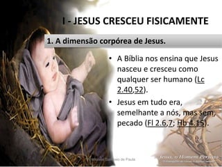 I - JESUS CRESCEU FISICAMENTE
Pr. Moisés Sampaio de Paula 12
1. A dimensão corpórea de Jesus.
• A Bíblia nos ensina que Jesus
nasceu e cresceu como
qualquer ser humano (Lc
2.40,52).
• Jesus em tudo era,
semelhante a nós, mas sem,
pecado (Fl 2.6,7; Hb 4.15).
 