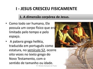 I - JESUS CRESCEU FISICAMENTE
Pr. Moisés Sampaio de Paula 13
1. A dimensão corpórea de Jesus.
• Como todo ser humano, Ele
possuía um corpo físico que era
limitado pelo tempo e pelo
espaço.
• A palavra grega helikia,
traduzida em português como
estatura, no versículo 52, ocorre
oito vezes no texto grego do
Novo Testamento, com o
sentido de tamanho ou idade.
 