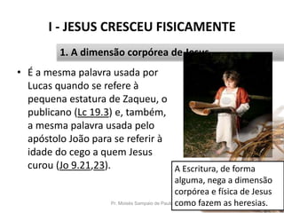 I - JESUS CRESCEU FISICAMENTE
Pr. Moisés Sampaio de Paula 14
1. A dimensão corpórea de Jesus.
• É a mesma palavra usada por
Lucas quando se refere à
pequena estatura de Zaqueu, o
publicano (Lc 19.3) e, também,
a mesma palavra usada pelo
apóstolo João para se referir à
idade do cego a quem Jesus
curou (Jo 9.21,23). A Escritura, de forma
alguma, nega a dimensão
corpórea e física de Jesus
como fazem as heresias.
 