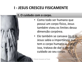I - JESUS CRESCEU FISICAMENTE
Pr. Moisés Sampaio de Paula 15
2. O cuidado com o corpo.
• Como todo ser humano que
possui um corpo físico, Jesus
também viveu os limites dessa
dimensão corpórea.
• Ele também se cansava (Jo 4.6).
Jesus sabia a importância que
tem o corpo humano e, para
isso, tratava de dar o devido
cuidado ao seu corpo.
 