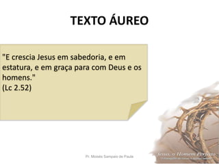 TEXTO ÁUREO
Pr. Moisés Sampaio de Paula 2
"E crescia Jesus em sabedoria, e em
estatura, e em graça para com Deus e os
homens."
(Lc 2.52)
 