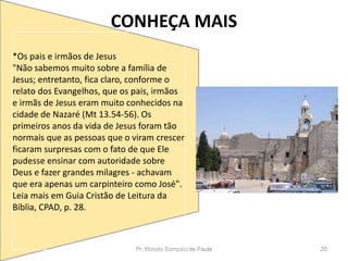 CONHEÇA MAIS
Pr. Moisés Sampaio de Paula 20
*Os pais e irmãos de Jesus
"Não sabemos muito sobre a família de
Jesus; entretanto, fica claro, conforme o
relato dos Evangelhos, que os pais, irmãos
e irmãs de Jesus eram muito conhecidos na
cidade de Nazaré (Mt 13.54-56). Os
primeiros anos da vida de Jesus foram tão
normais que as pessoas que o viram crescer
ficaram surpresas com o fato de que Ele
pudesse ensinar com autoridade sobre
Deus e fazer grandes milagres - achavam
que era apenas um carpinteiro como José".
Leia mais em Guia Cristão de Leitura da
Bíblia, CPAD, p. 28.
 
