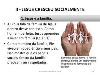 II - JESUS CRESCEU SOCIALMENTE
• A Bíblia fala da família de Jesus
dentro desse contexto. Como
homem perfeito, Jesus aprendeu
a viver em família (Lc 2.51).
• Como membro da família, Ele
viveu em obediência a seus pais.
Isso mostra que os papeis
sociais dentro da família
precisam ser respeitados.
Pr. Moisés Sampaio de Paula 24
1. Jesus e a família.
Somente dessa forma, a família
continua sendo um instrumento
importante na formação do
caráter.
 