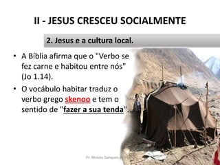 II - JESUS CRESCEU SOCIALMENTE
• A Bíblia afirma que o "Verbo se
fez carne e habitou entre nós"
(Jo 1.14).
• O vocábulo habitar traduz o
verbo grego skenoo e tem o
sentido de "fazer a sua tenda".
Pr. Moisés Sampaio de Paula 25
2. Jesus e a cultura local.
 