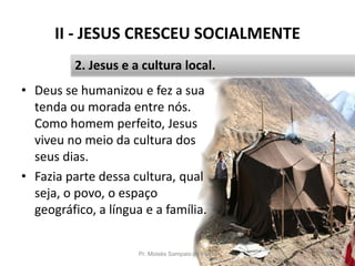 II - JESUS CRESCEU SOCIALMENTE
• Deus se humanizou e fez a sua
tenda ou morada entre nós.
Como homem perfeito, Jesus
viveu no meio da cultura dos
seus dias.
• Fazia parte dessa cultura, qual
seja, o povo, o espaço
geográfico, a língua e a família.
Pr. Moisés Sampaio de Paula 26
2. Jesus e a cultura local.
 