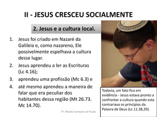 II - JESUS CRESCEU SOCIALMENTE
1. Jesus foi criado em Nazaré da
Galileia e, como nazareno, Ele
possivelmente espelhava a cultura
desse lugar.
2. Jesus aprendeu a ler as Escrituras
(Lc 4.16);
3. aprendeu uma profissão (Mc 6.3) e
4. até mesmo aprendeu a maneira de
falar que era peculiar dos
habitantes dessa região (Mt 26.73.
Mc 14.70).
Pr. Moisés Sampaio de Paula 27
2. Jesus e a cultura local.
Todavia, um fato fica em
evidência - Jesus estava pronto a
confrontar a cultura quando esta
contrariava os princípios da
Palavra de Deus (Lc 11.38,39).
 