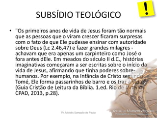 SUBSÍDIO TEOLÓGICO
Pr. Moisés Sampaio de Paula 29
• "Os primeiros anos de vida de Jesus foram tão normais
que as pessoas que o viram crescer ficaram surpresas
com o fato de que Ele pudesse ensinar com autoridade
sobre Deus (Lc 2.46,47) e fazer grandes milagres -
achavam que era apenas um carpinteiro como José o
fora antes dEle. Em meados do século II d.C., histórias
imaginativas começaram a ser escritas sobre o início da
vida de Jesus, afirmando que tinha poderes sobre-
humanos. Por exemplo, na Infância de Cristo segundo
Tomé, Ele forma passarinhos de barro e os traz à vida!"
(Guia Cristão de Leitura da Bíblia. 1.ed. Rio de Janeiro:
CPAD, 2013, p.28).
 