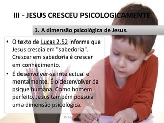 III - JESUS CRESCEU PSICOLOGICAMENTE
• O texto de Lucas 2.52 informa que
Jesus crescia em "sabedoria".
Crescer em sabedoria é crescer
em conhecimento.
• É desenvolver-se intelectual e
mentalmente. É o desenvolver da
psique humana. Como homem
perfeito, Jesus também possuía
uma dimensão psicológica.
Pr. Moisés Sampaio de Paula 32
1. A dimensão psicológica de Jesus.
 