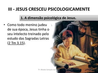 III - JESUS CRESCEU PSICOLOGICAMENTE
• Como todo menino judeu
de sua época, Jesus tinha o
seu intelecto treinado pelo
estudo das Sagradas Letras
(2 Tm 3.15).
Pr. Moisés Sampaio de Paula 34
1. A dimensão psicológica de Jesus.
 