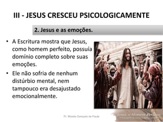 III - JESUS CRESCEU PSICOLOGICAMENTE
• A Escritura mostra que Jesus,
como homem perfeito, possuía
domínio completo sobre suas
emoções.
• Ele não sofria de nenhum
distúrbio mental, nem
tampouco era desajustado
emocionalmente.
Pr. Moisés Sampaio de Paula 35
2. Jesus e as emoções.
 