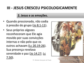 III - JESUS CRESCEU PSICOLOGICAMENTE
• Quando pressionado, não cedia
à pressão do grupo (Jo 8.1-11).
• Seus próprios algozes
reconheceram que Ele agia
movido por suas convicções
internas e não pelo que os
outros achavam (Lc 20.19-26).
Sua presença revelava
serenidade e paz (Jo 14.27; Lc
7.50).
Pr. Moisés Sampaio de Paula 36
2. Jesus e as emoções.
 