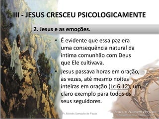 III - JESUS CRESCEU PSICOLOGICAMENTE
Pr. Moisés Sampaio de Paula 37
2. Jesus e as emoções.
• É evidente que essa paz era
uma consequência natural da
íntima comunhão com Deus
que Ele cultivava.
• Jesus passava horas em oração,
às vezes, até mesmo noites
inteiras em oração (Lc 6.12), um
claro exemplo para todos os
seus seguidores.
 
