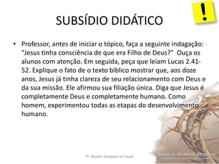 SUBSÍDIO DIDÁTICO
Pr. Moisés Sampaio de Paula 40
• Professor, antes de iniciar o tópico, faça a seguinte indagação:
"Jesus tinha consciência de que era Filho de Deus?" Ouça os
alunos com atenção. Em seguida, peça que leiam Lucas 2.41-
52. Explique o fato de o texto bíblico mostrar que, aos doze
anos, Jesus já tinha clareza de seu relacionamento com Deus e
da sua missão. Ele afirmou sua filiação única. Diga que Jesus é
completamente Deus e completamente humano. Como
homem, experimentou todas as etapas do desenvolvimento
humano.
 