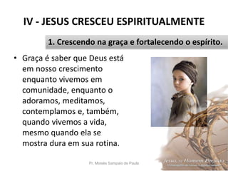 IV - JESUS CRESCEU ESPIRITUALMENTE
• Graça é saber que Deus está
em nosso crescimento
enquanto vivemos em
comunidade, enquanto o
adoramos, meditamos,
contemplamos e, também,
quando vivemos a vida,
mesmo quando ela se
mostra dura em sua rotina.
Pr. Moisés Sampaio de Paula 44
1. Crescendo na graça e fortalecendo o espírito.
 