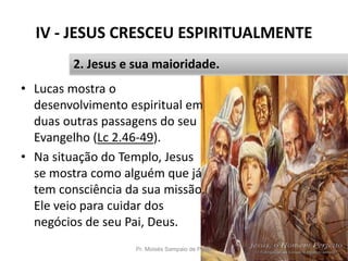 IV - JESUS CRESCEU ESPIRITUALMENTE
Pr. Moisés Sampaio de Paula 45
2. Jesus e sua maioridade.
• Lucas mostra o
desenvolvimento espiritual em
duas outras passagens do seu
Evangelho (Lc 2.46-49).
• Na situação do Templo, Jesus
se mostra como alguém que já
tem consciência da sua missão.
Ele veio para cuidar dos
negócios de seu Pai, Deus.
 